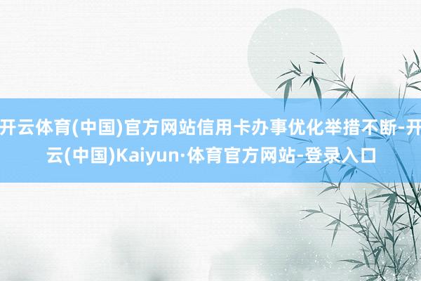 开云体育(中国)官方网站信用卡办事优化举措不断-开云(中国)Kaiyun·体育官方网站-登录入口