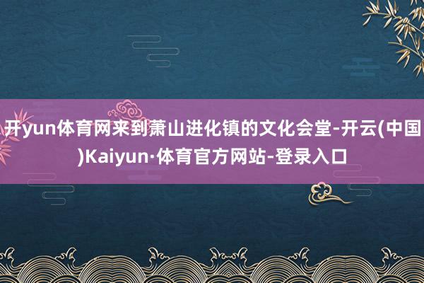 开yun体育网来到萧山进化镇的文化会堂-开云(中国)Kaiyun·体育官方网站-登录入口