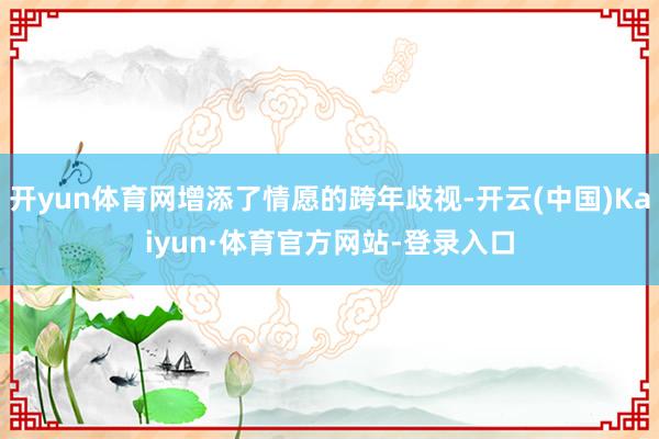 开yun体育网增添了情愿的跨年歧视-开云(中国)Kaiyun·体育官方网站-登录入口