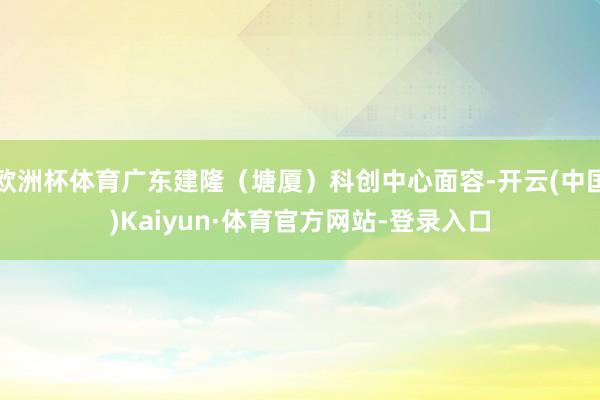 欧洲杯体育广东建隆（塘厦）科创中心面容-开云(中国)Kaiyun·体育官方网站-登录入口