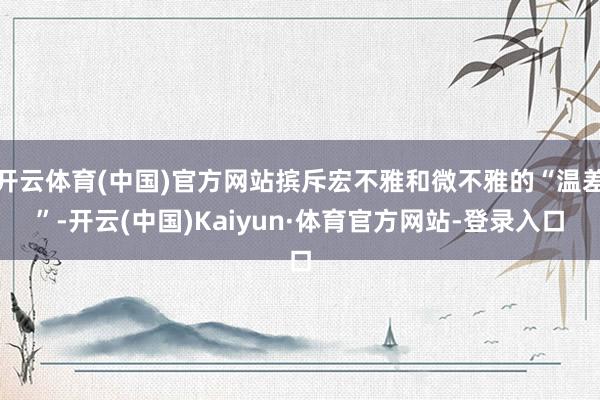 开云体育(中国)官方网站摈斥宏不雅和微不雅的“温差”-开云(中国)Kaiyun·体育官方网站-登录入口
