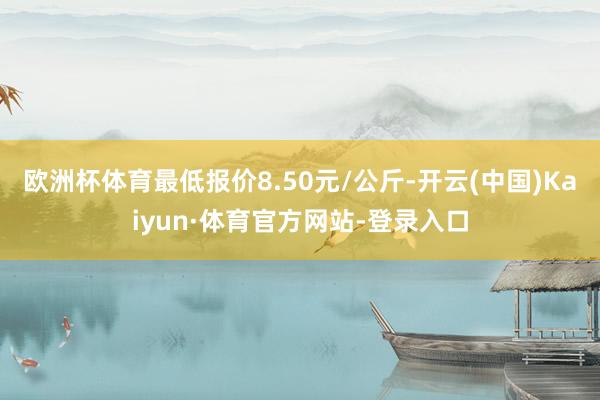 欧洲杯体育最低报价8.50元/公斤-开云(中国)Kaiyun·体育官方网站-登录入口