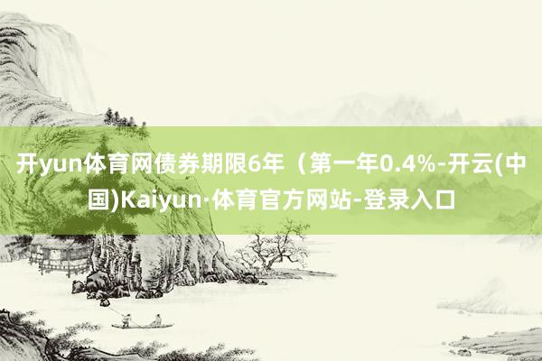 开yun体育网债券期限6年（第一年0.4%-开云(中国)Kaiyun·体育官方网站-登录入口