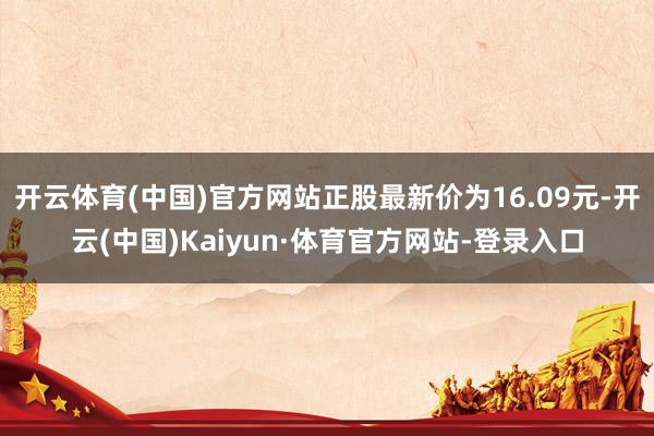 开云体育(中国)官方网站正股最新价为16.09元-开云(中国)Kaiyun·体育官方网站-登录入口