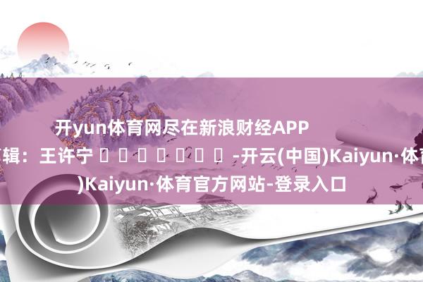 开yun体育网尽在新浪财经APP            						牵涉剪辑：王许宁 							-开云(中国)Kaiyun·体育官方网站-登录入口