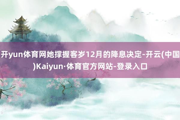 开yun体育网她撑握客岁12月的降息决定-开云(中国)Kaiyun·体育官方网站-登录入口