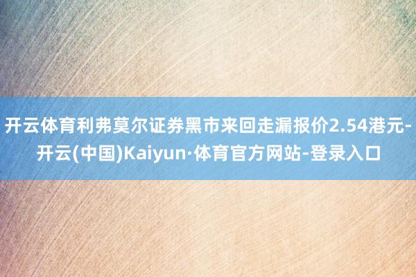 开云体育利弗莫尔证券黑市来回走漏报价2.54港元-开云(中国)Kaiyun·体育官方网站-登录入口