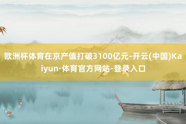 欧洲杯体育在京产值打破3100亿元-开云(中国)Kaiyun·体育官方网站-登录入口