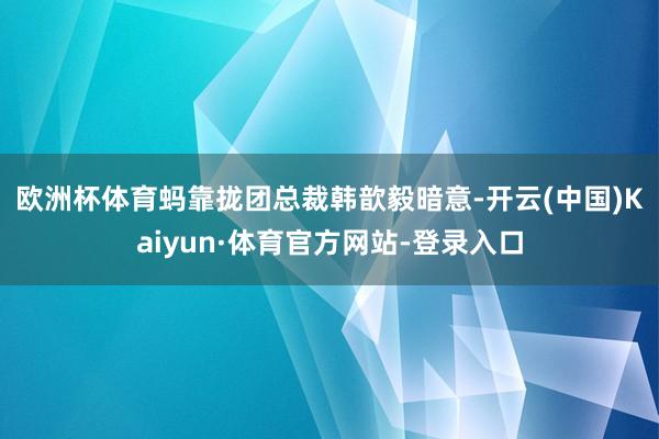 欧洲杯体育 蚂靠拢团总裁韩歆毅暗意-开云(中国)Kaiyun·体育官方网站-登录入口