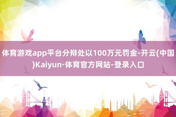 体育游戏app平台分辩处以100万元罚金-开云(中国)Kaiyun·体育官方网站-登录入口