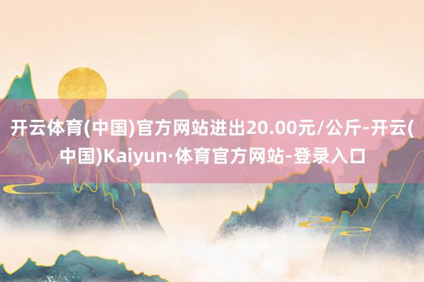 开云体育(中国)官方网站进出20.00元/公斤-开云(中国)Kaiyun·体育官方网站-登录入口