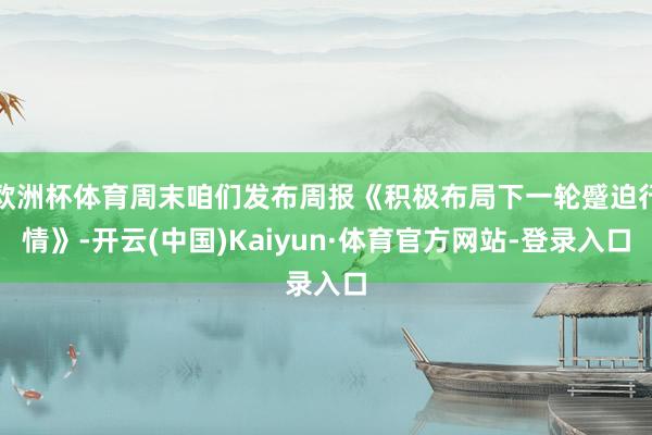欧洲杯体育周末咱们发布周报《积极布局下一轮蹙迫行情》-开云(中国)Kaiyun·体育官方网站-登录入口