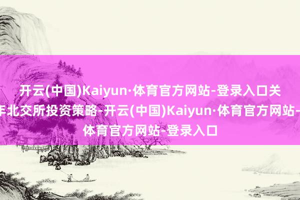 开云(中国)Kaiyun·体育官方网站-登录入口　　关于2025年北交所投资策略-开云(中国)Kaiyun·体育官方网站-登录入口