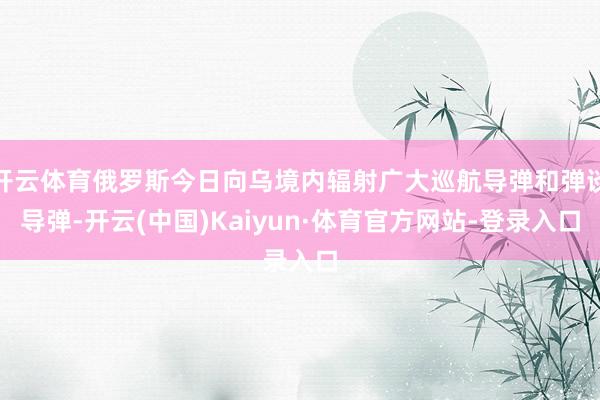 开云体育俄罗斯今日向乌境内辐射广大巡航导弹和弹谈导弹-开云(中国)Kaiyun·体育官方网站-登录入口