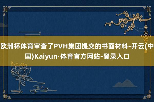 欧洲杯体育审查了PVH集团提交的书面材料-开云(中国)Kaiyun·体育官方网站-登录入口