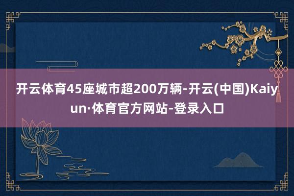 开云体育45座城市超200万辆-开云(中国)Kaiyun·体育官方网站-登录入口