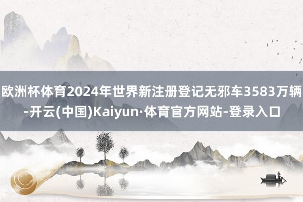 欧洲杯体育2024年世界新注册登记无邪车3583万辆-开云(中国)Kaiyun·体育官方网站-登录入口