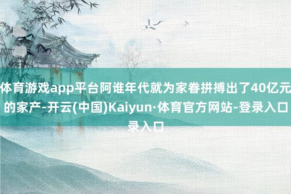 体育游戏app平台阿谁年代就为家眷拼搏出了40亿元的家产-开云(中国)Kaiyun·体育官方网站-登录入口