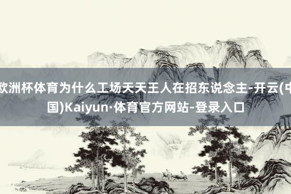 欧洲杯体育为什么工场天天王人在招东说念主-开云(中国)Kaiyun·体育官方网站-登录入口