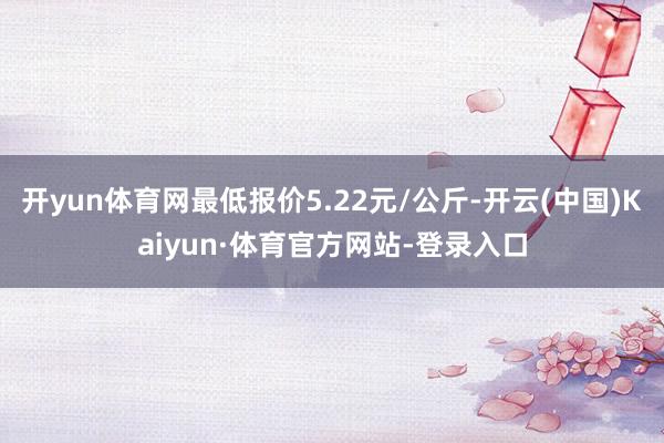 开yun体育网最低报价5.22元/公斤-开云(中国)Kaiyun·体育官方网站-登录入口
