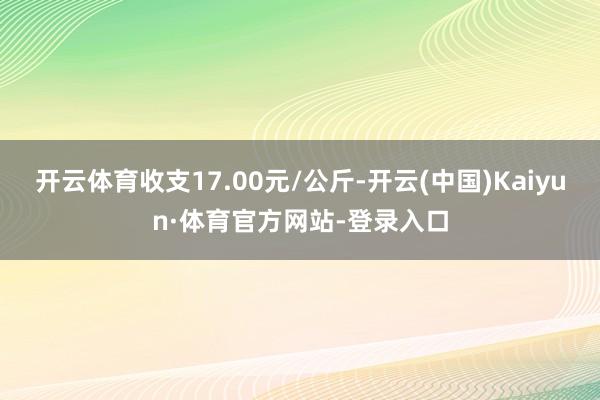 开云体育收支17.00元/公斤-开云(中国)Kaiyun·体育官方网站-登录入口