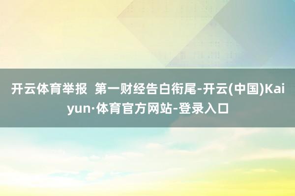 开云体育举报  第一财经告白衔尾-开云(中国)Kaiyun·体育官方网站-登录入口