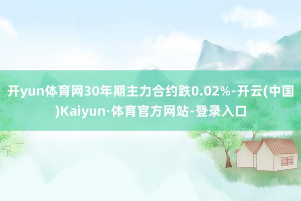 开yun体育网30年期主力合约跌0.02%-开云(中国)Kaiyun·体育官方网站-登录入口