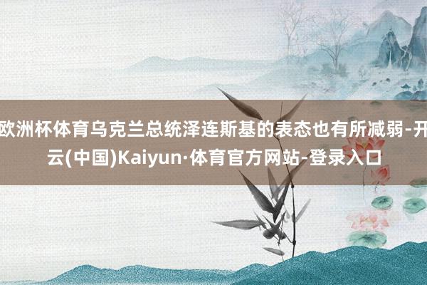 欧洲杯体育乌克兰总统泽连斯基的表态也有所减弱-开云(中国)Kaiyun·体育官方网站-登录入口