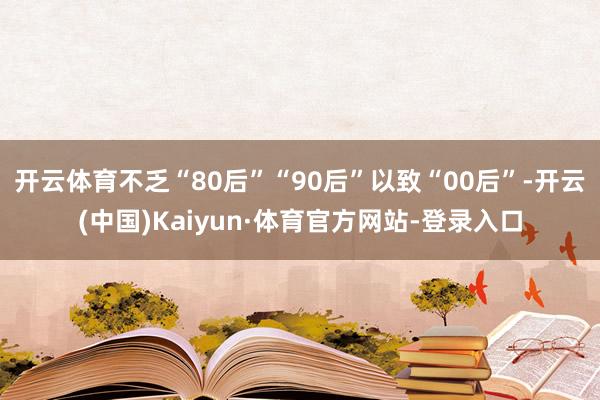开云体育不乏“80后”“90后”以致“00后”-开云(中国)Kaiyun·体育官方网站-登录入口