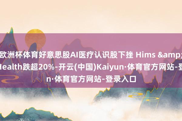 欧洲杯体育好意思股AI医疗认识股下挫 Hims & Hers Health跌超20%-开云(中国)Kaiyun·体育官方网站-登录入口