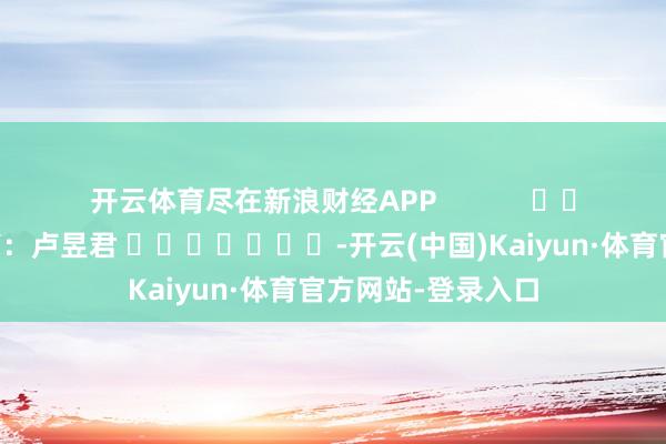 开云体育尽在新浪财经APP            						牵累裁剪：卢昱君 							-开云(中国)Kaiyun·体育官方网站-登录入口