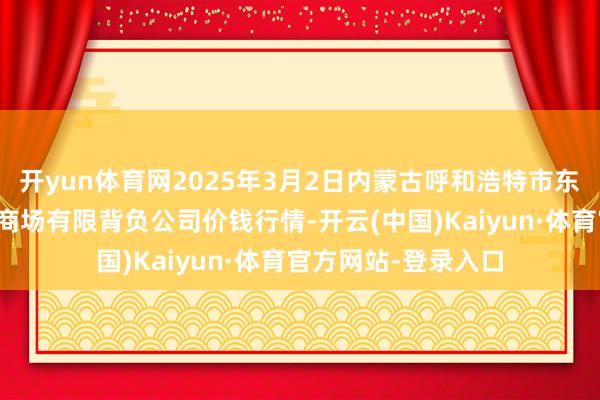 开yun体育网2025年3月2日内蒙古呼和浩特市东瓦窑农副居品批发商场有限背负公司价钱行情-开云(中国)Kaiyun·体育官方网站-登录入口