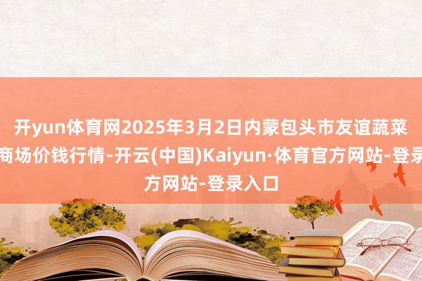 开yun体育网2025年3月2日内蒙包头市友谊蔬菜批发商场价钱行情-开云(中国)Kaiyun·体育官方网站-登录入口