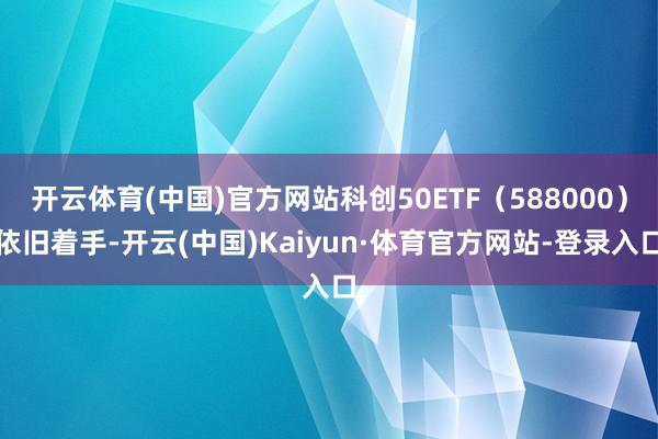 开云体育(中国)官方网站科创50ETF（588000）依旧着手-开云(中国)Kaiyun·体育官方网站-登录入口
