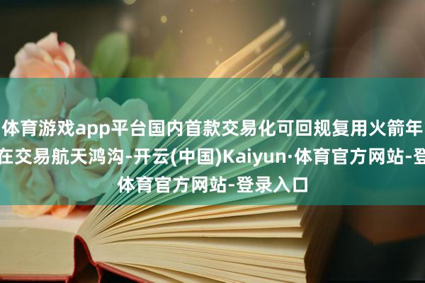 体育游戏app平台国内首款交易化可回规复用火箭年内放射在交易航天鸿沟-开云(中国)Kaiyun·体育官方网站-登录入口