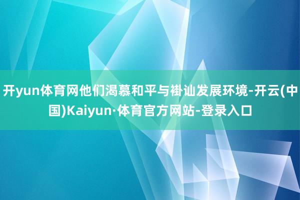 开yun体育网他们渴慕和平与褂讪发展环境-开云(中国)Kaiyun·体育官方网站-登录入口