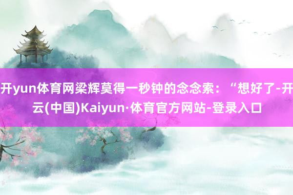 开yun体育网梁辉莫得一秒钟的念念索：“想好了-开云(中国)Kaiyun·体育官方网站-登录入口