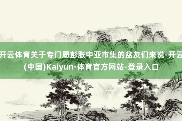 开云体育关于专门愿彭胀中亚市集的盆友们来说-开云(中国)Kaiyun·体育官方网站-登录入口