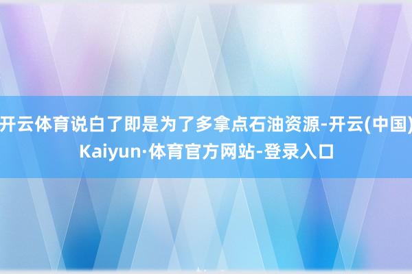 开云体育说白了即是为了多拿点石油资源-开云(中国)Kaiyun·体育官方网站-登录入口