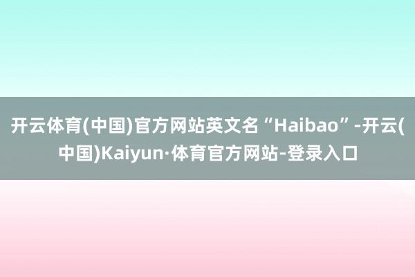 开云体育(中国)官方网站英文名“Haibao”-开云(中国)Kaiyun·体育官方网站-登录入口