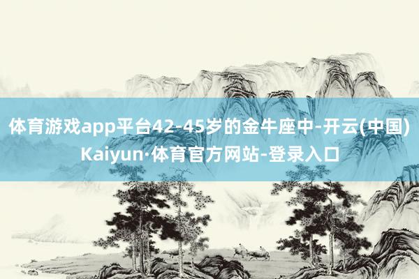 体育游戏app平台42-45岁的金牛座中-开云(中国)Kaiyun·体育官方网站-登录入口