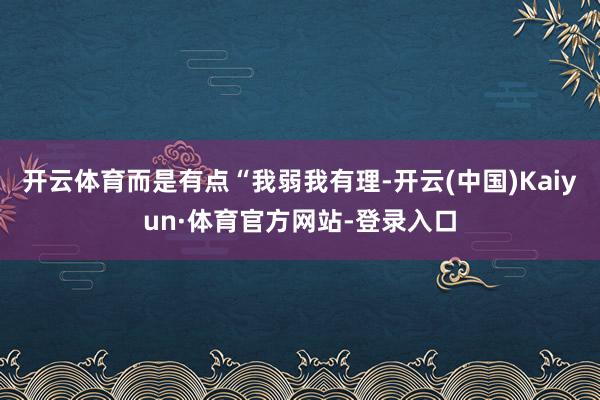 开云体育而是有点“我弱我有理-开云(中国)Kaiyun·体育官方网站-登录入口