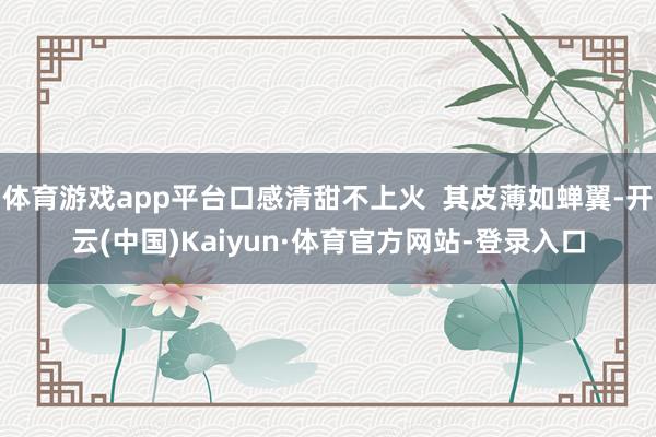 体育游戏app平台口感清甜不上火  其皮薄如蝉翼-开云(中国)Kaiyun·体育官方网站-登录入口