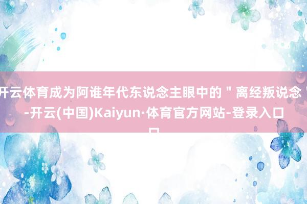 开云体育成为阿谁年代东说念主眼中的＂离经叛说念＂-开云(中国)Kaiyun·体育官方网站-登录入口