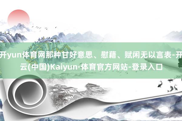 开yun体育网那种甘好意思、慰藉、赋闲无以言表-开云(中国)Kaiyun·体育官方网站-登录入口