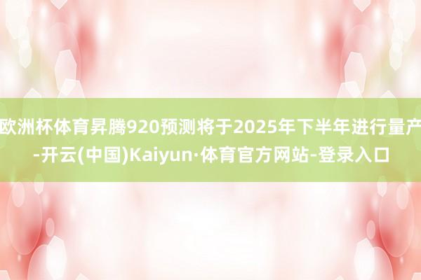 欧洲杯体育昇腾920预测将于2025年下半年进行量产-开云(中国)Kaiyun·体育官方网站-登录入口