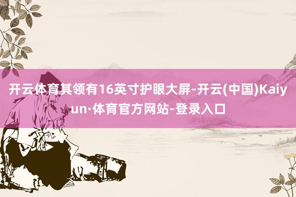 开云体育其领有16英寸护眼大屏-开云(中国)Kaiyun·体育官方网站-登录入口