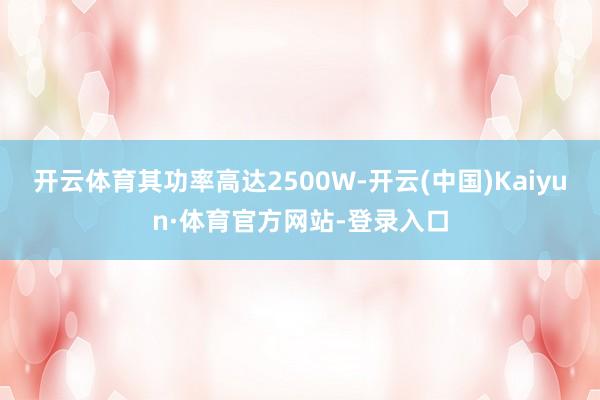 开云体育其功率高达2500W-开云(中国)Kaiyun·体育官方网站-登录入口