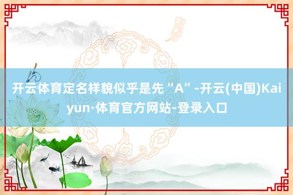 开云体育定名样貌似乎是先“A”-开云(中国)Kaiyun·体育官方网站-登录入口