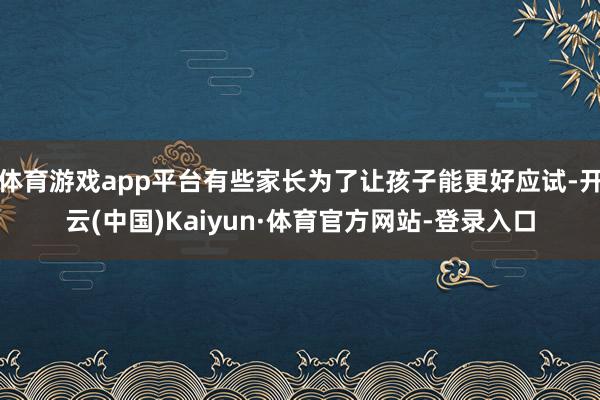 体育游戏app平台有些家长为了让孩子能更好应试-开云(中国)Kaiyun·体育官方网站-登录入口